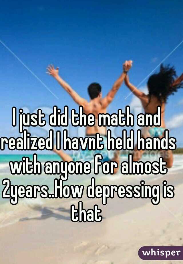 I just did the math and realized I havnt held hands with anyone for almost 2years..How depressing is that 