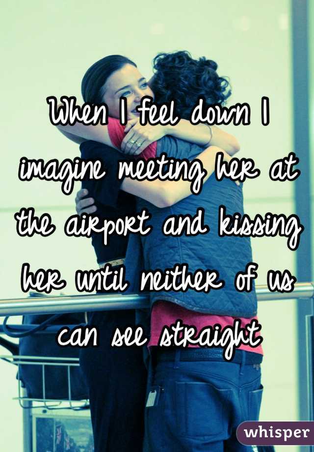 When I feel down I imagine meeting her at the airport and kissing her until neither of us can see straight 