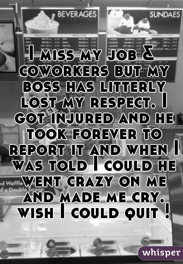 I miss my job & coworkers but my boss has litterly lost my respect. I got injured and he took forever to report it and when I was told I could he went crazy on me and made me cry. wish I could quit !