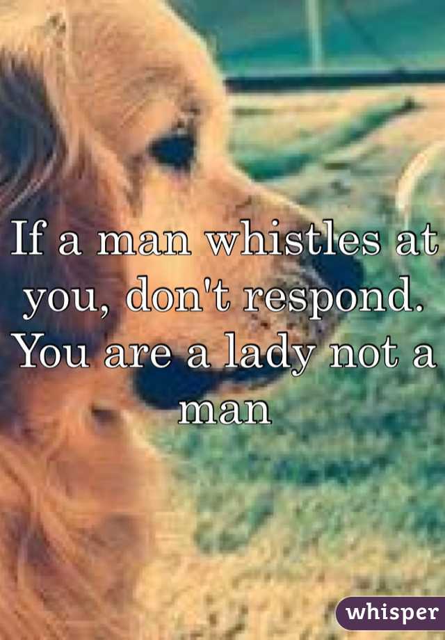 If a man whistles at you, don't respond. You are a lady not a man