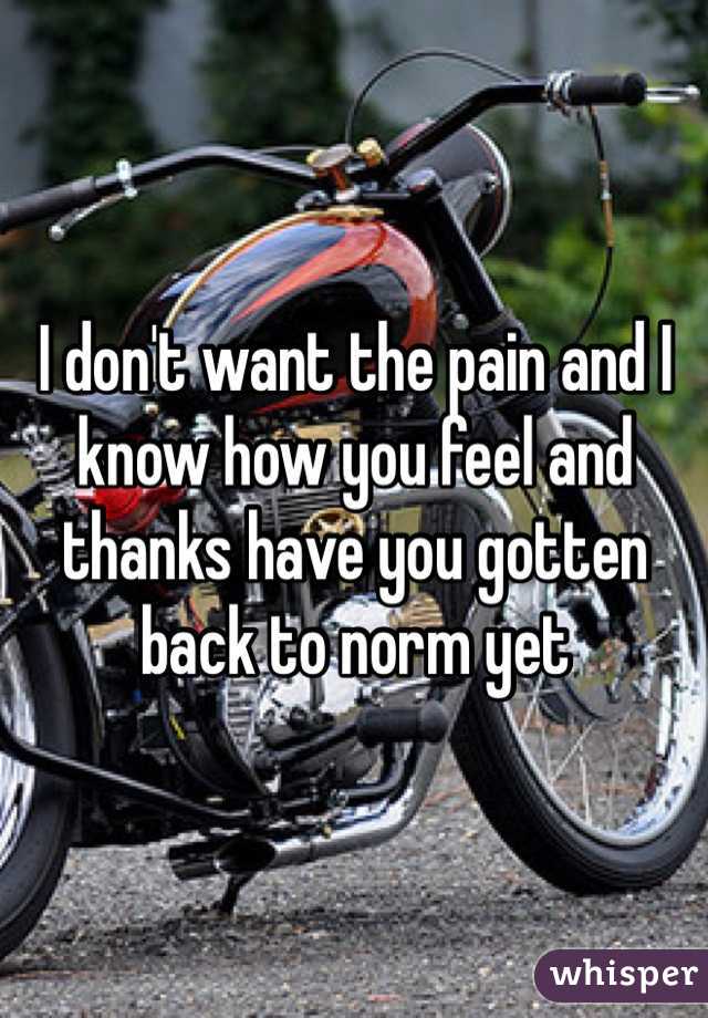 I don't want the pain and I know how you feel and thanks have you gotten back to norm yet
