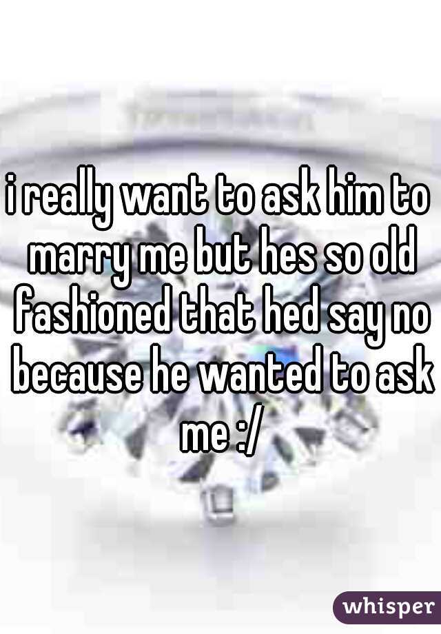 i really want to ask him to marry me but hes so old fashioned that hed say no because he wanted to ask me :/