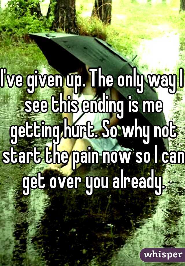 I've given up. The only way I see this ending is me getting hurt. So why not start the pain now so I can get over you already.