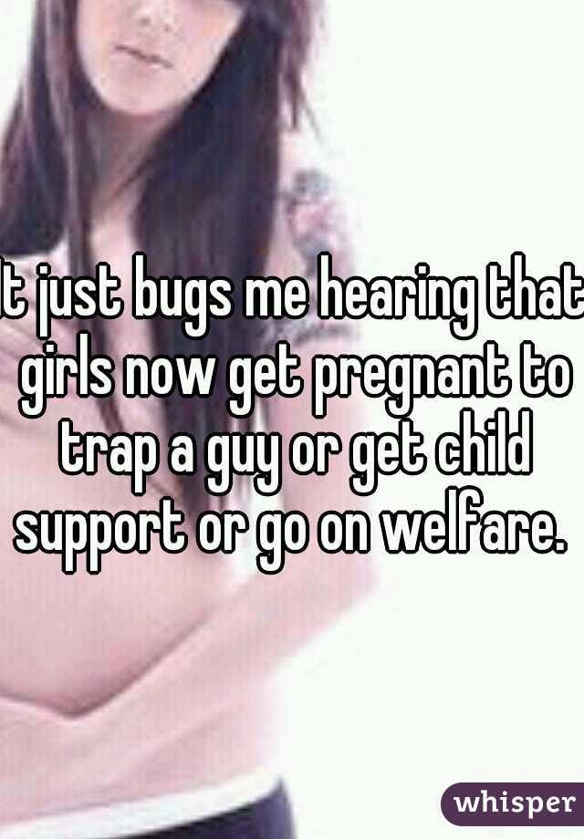 It just bugs me hearing that girls now get pregnant to trap a guy or get child support or go on welfare. 