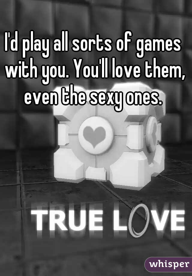 I'd play all sorts of games with you. You'll love them, even the sexy ones. 