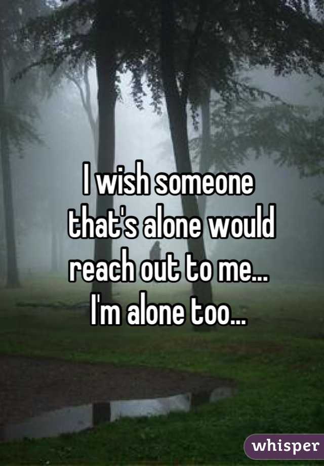 I wish someone
 that's alone would 
reach out to me... 
I'm alone too...
