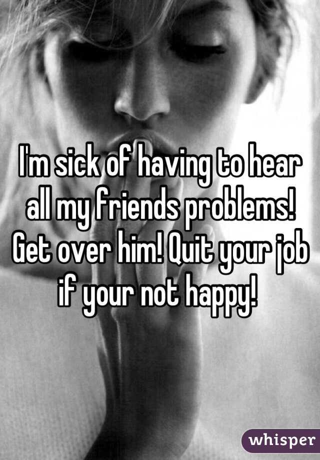 I'm sick of having to hear all my friends problems! Get over him! Quit your job if your not happy! 