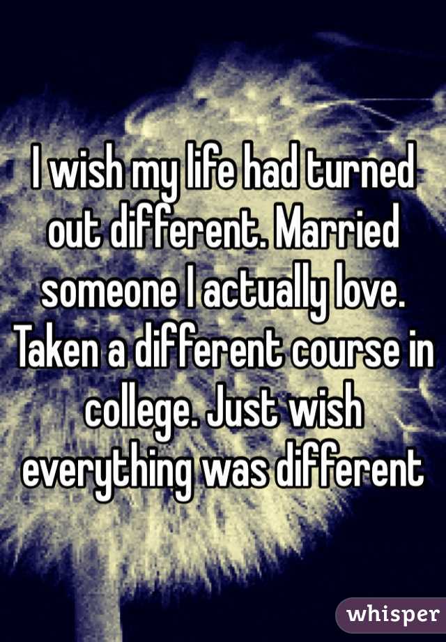 I wish my life had turned out different. Married someone I actually love. Taken a different course in college. Just wish everything was different 