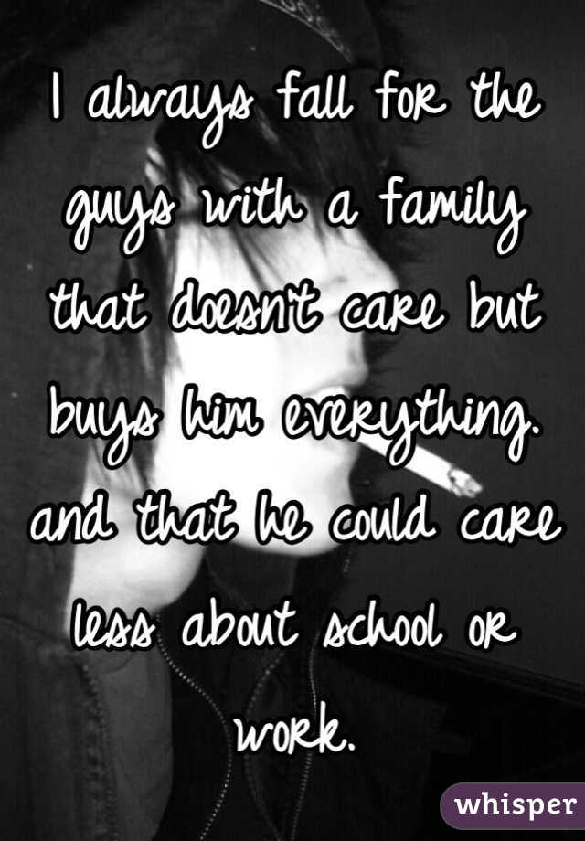 I always fall for the guys with a family that doesn't care but buys him everything. and that he could care less about school or work.