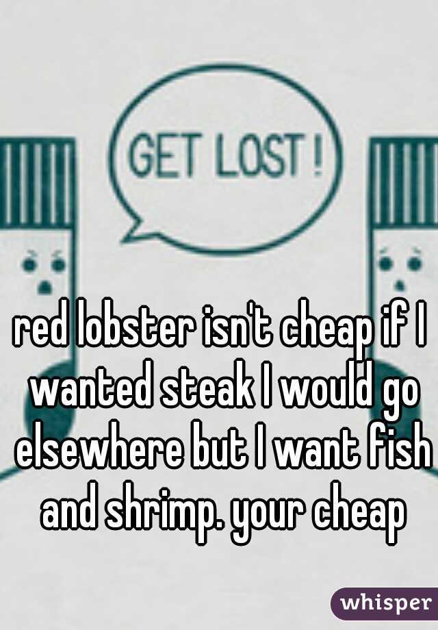 red lobster isn't cheap if I wanted steak I would go elsewhere but I want fish and shrimp. your cheap