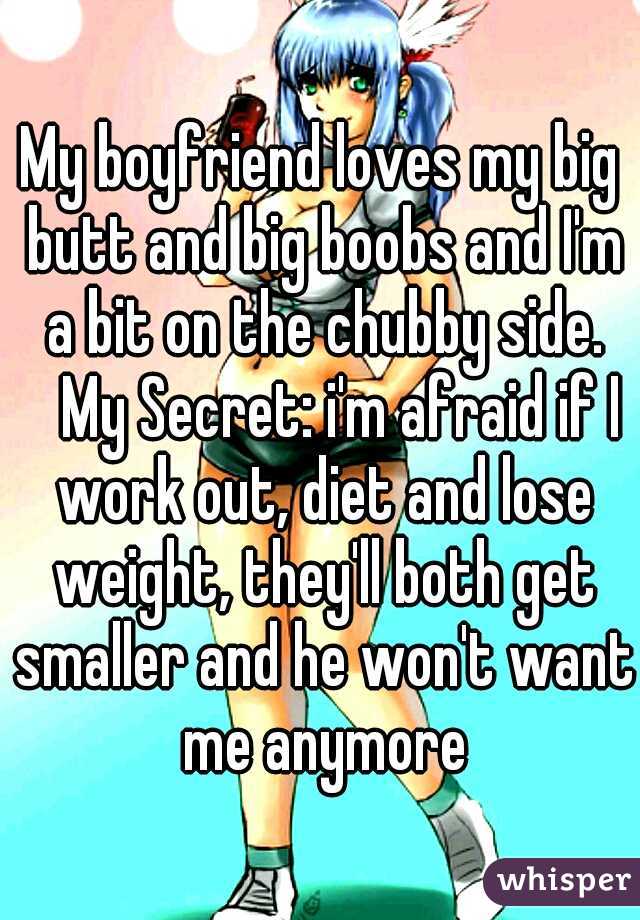 My boyfriend loves my big butt and big boobs and I'm a bit on the chubby side. 
My Secret: i'm afraid if I work out, diet and lose weight, they'll both get smaller and he won't want me anymore