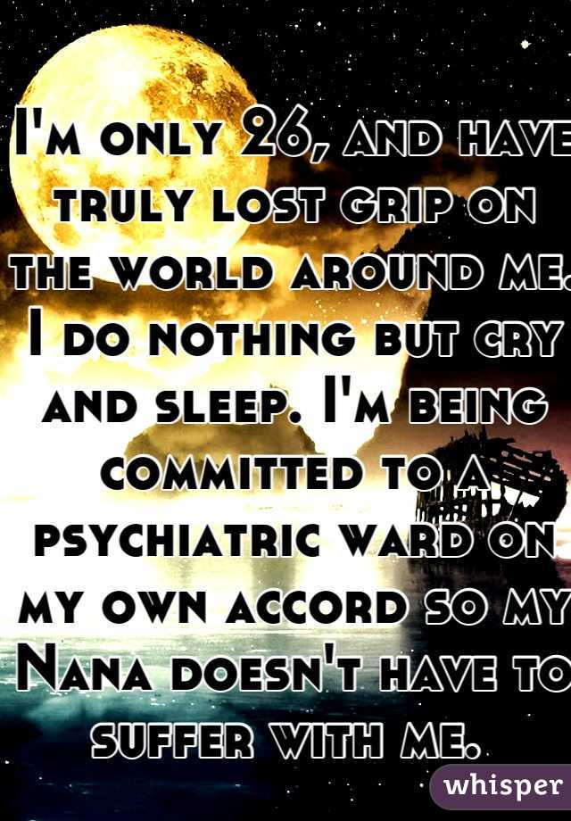 I'm only 26, and have truly lost grip on the world around me. I do nothing but cry and sleep. I'm being committed to a psychiatric ward on my own accord so my Nana doesn't have to suffer with me. 