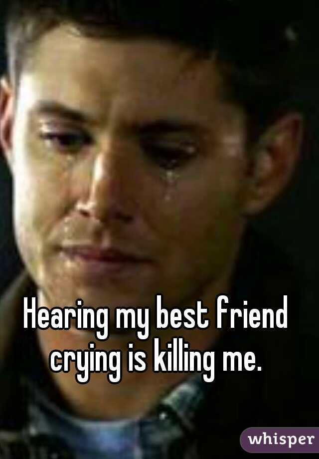 Hearing my best friend crying is killing me. 