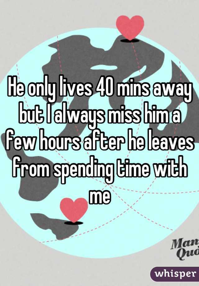 He only lives 40 mins away but I always miss him a few hours after he leaves from spending time with me