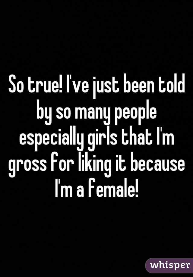 So true! I've just been told by so many people especially girls that I'm gross for liking it because I'm a female!