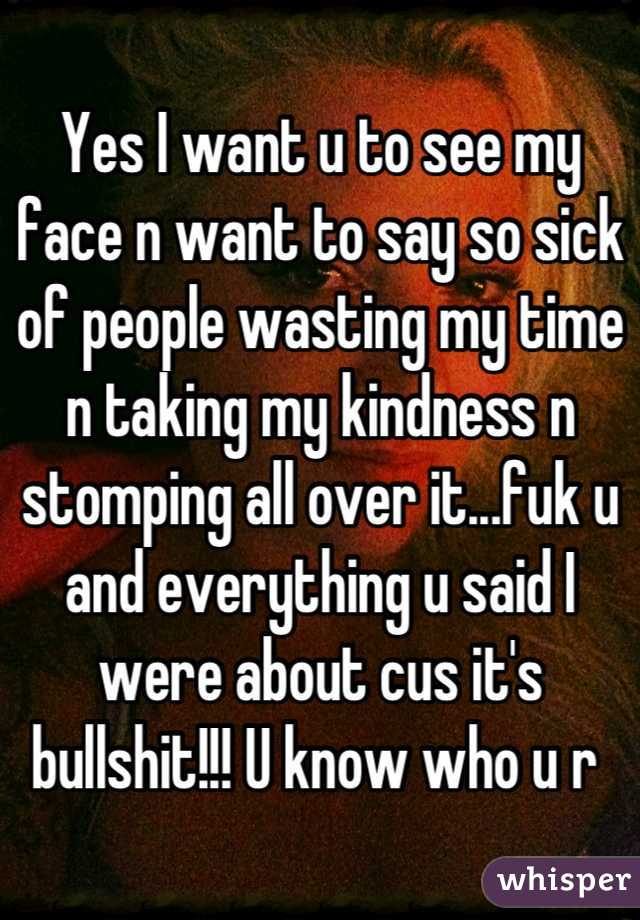 Yes I want u to see my face n want to say so sick of people wasting my time n taking my kindness n stomping all over it...fuk u and everything u said I were about cus it's bullshit!!! U know who u r 