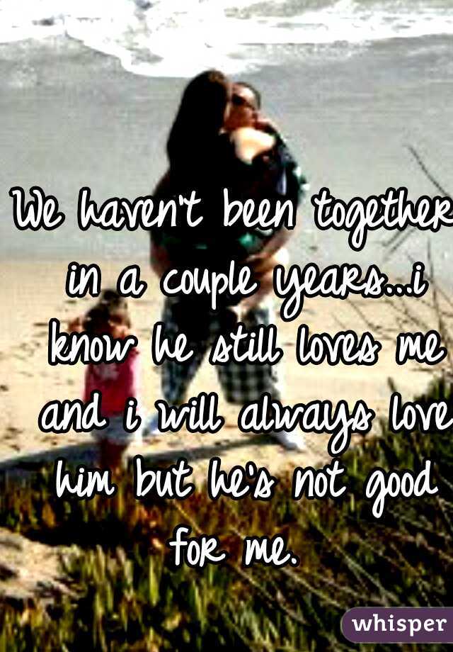 We haven't been together in a couple years...i know he still loves me and i will always love him but he's not good for me. 