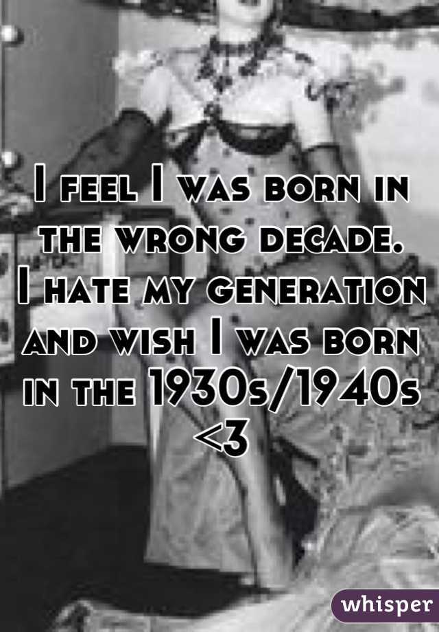 I feel I was born in the wrong decade. 
I hate my generation and wish I was born in the 1930s/1940s <3