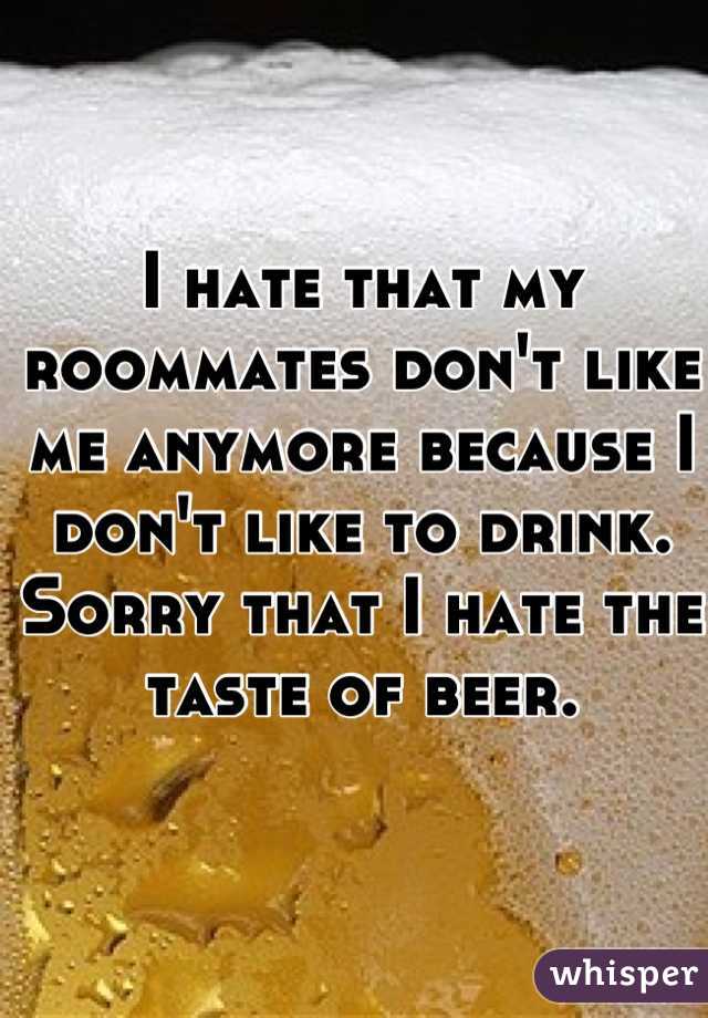 I hate that my roommates don't like me anymore because I don't like to drink. Sorry that I hate the taste of beer.