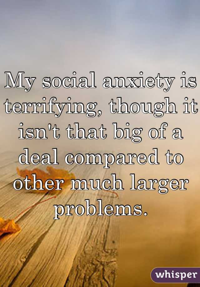 My social anxiety is terrifying, though it isn't that big of a deal compared to other much larger problems.