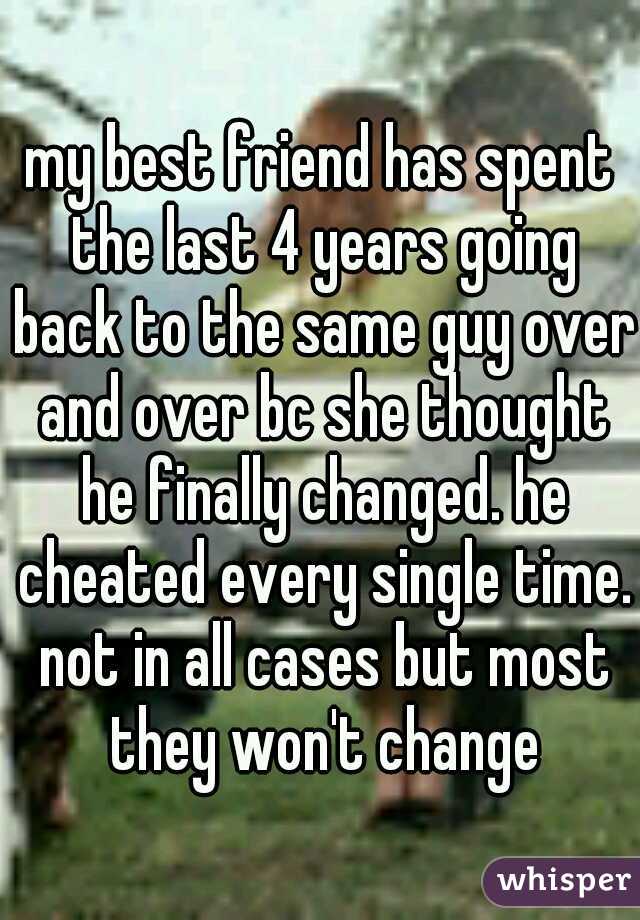 my best friend has spent the last 4 years going back to the same guy over and over bc she thought he finally changed. he cheated every single time. not in all cases but most they won't change