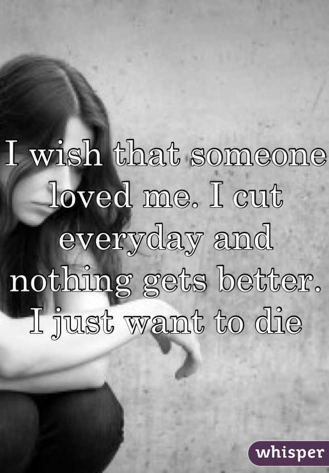 I wish that someone loved me. I cut everyday and nothing gets better. I just want to die