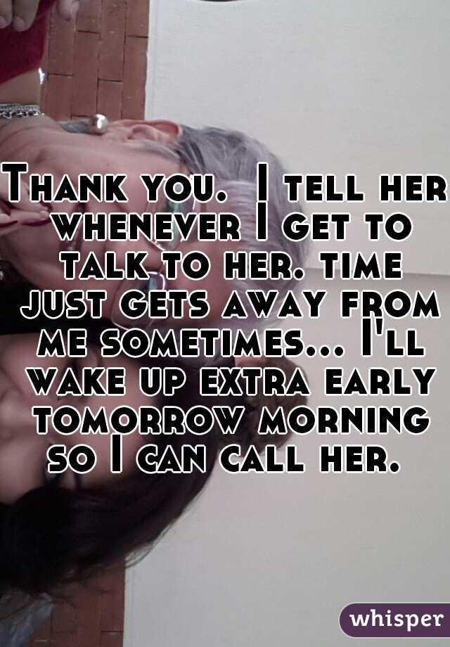 Thank you.  I tell her whenever I get to talk to her. time just gets away from me sometimes... I'll wake up extra early tomorrow morning so I can call her. 