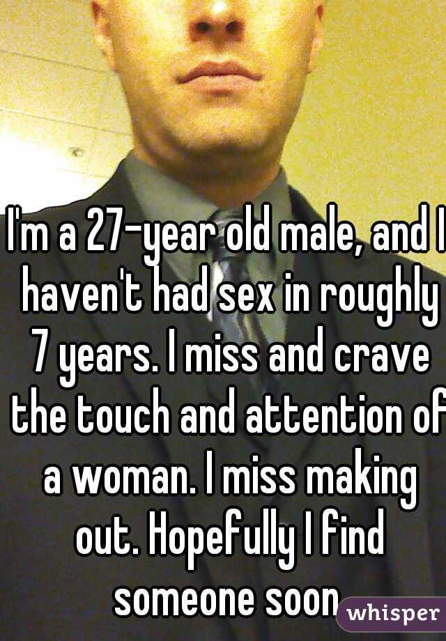 I'm a 27-year old male, and I haven't had sex in roughly 7 years. I miss and crave the touch and attention of a woman. I miss making out. Hopefully I find someone soon.