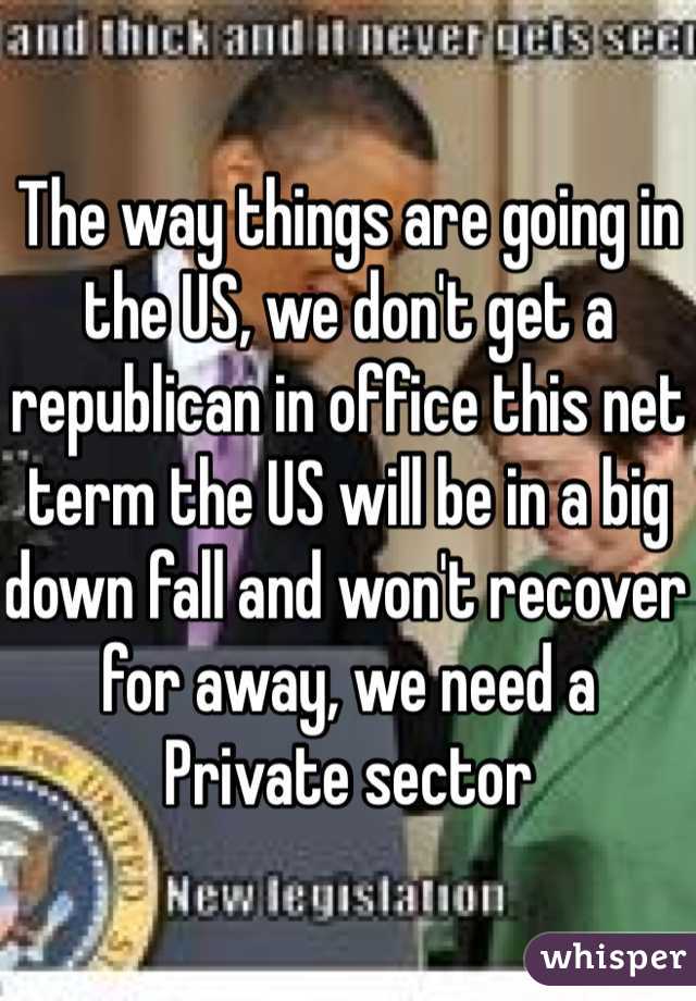 The way things are going in the US, we don't get a republican in office this net term the US will be in a big down fall and won't recover for away, we need a Private sector 