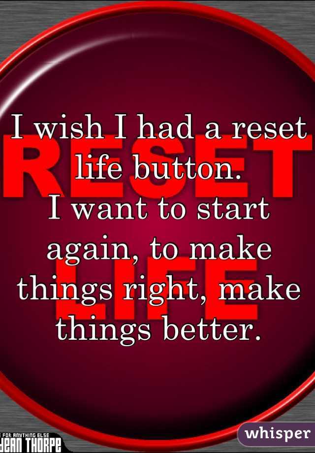 I wish I had a reset life button.
I want to start again, to make things right, make things better.
