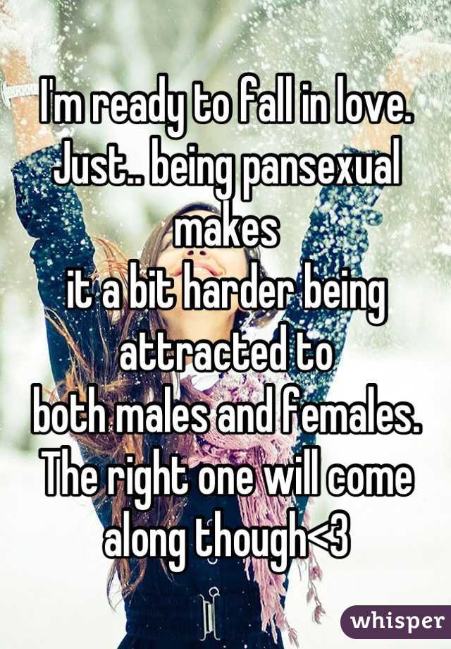 I'm ready to fall in love.
Just.. being pansexual makes
it a bit harder being attracted to 
both males and females.
The right one will come along though<3
