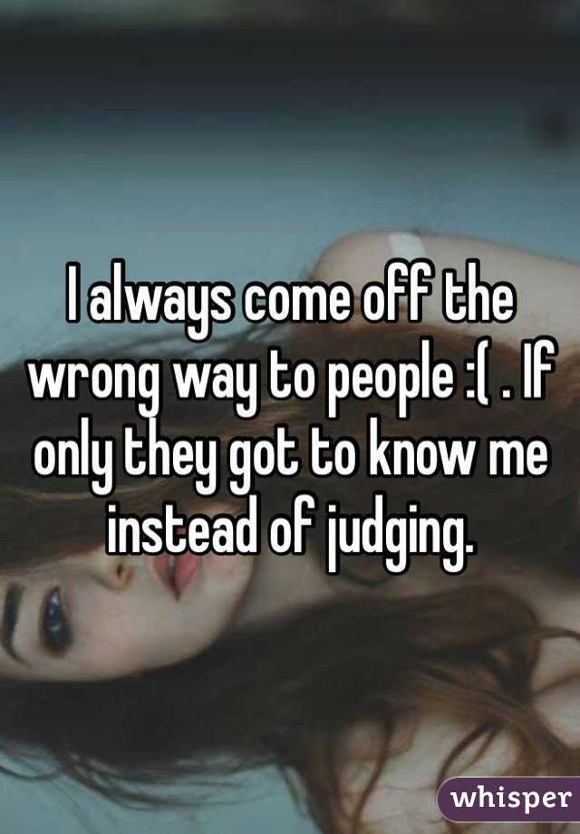 I always come off the wrong way to people :( . If only they got to know me instead of judging. 