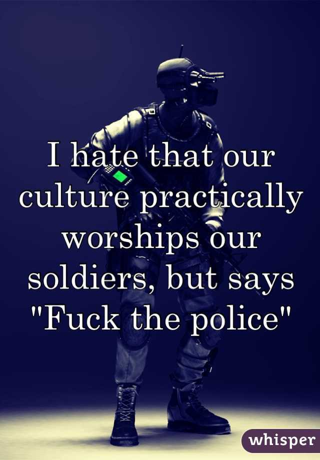 I hate that our culture practically worships our soldiers, but says "Fuck the police"