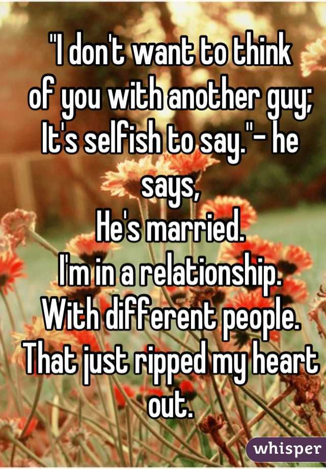 "I don't want to think 
of you with another guy;
It's selfish to say."- he says,
He's married.
I'm in a relationship. 
With different people. 
That just ripped my heart out.

