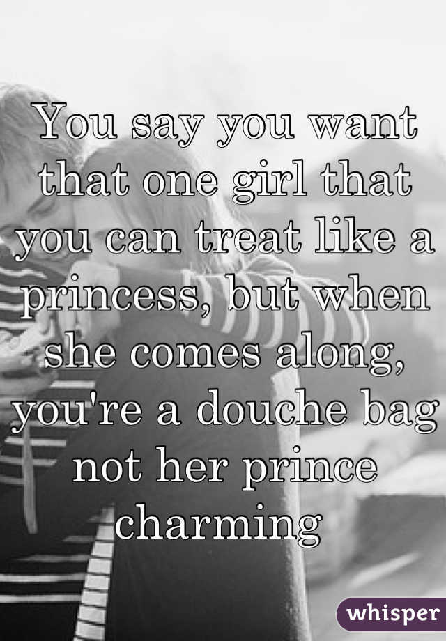 You say you want that one girl that you can treat like a princess, but when she comes along, you're a douche bag not her prince charming 