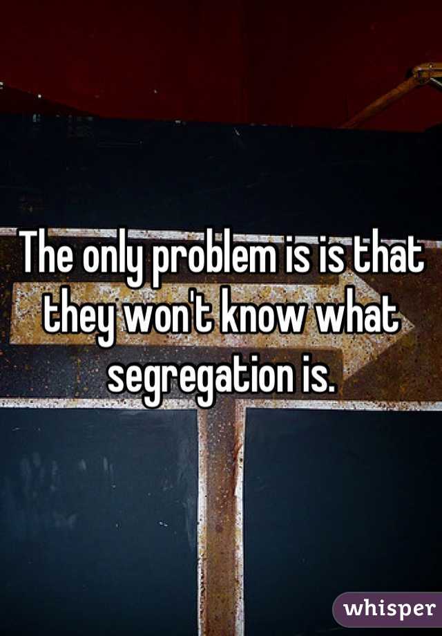 The only problem is is that they won't know what segregation is.