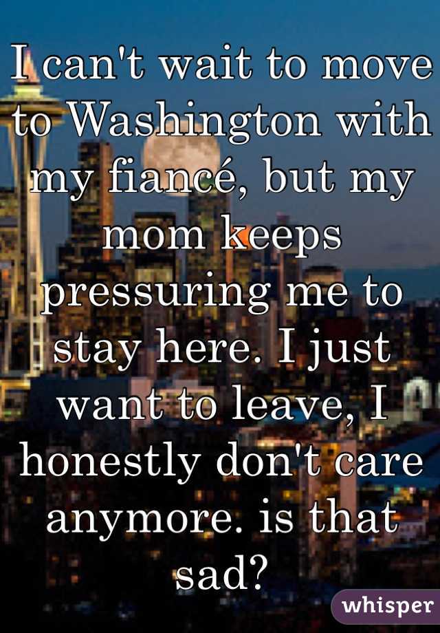 I can't wait to move to Washington with my fiancé, but my mom keeps pressuring me to stay here. I just want to leave, I honestly don't care anymore. is that sad?