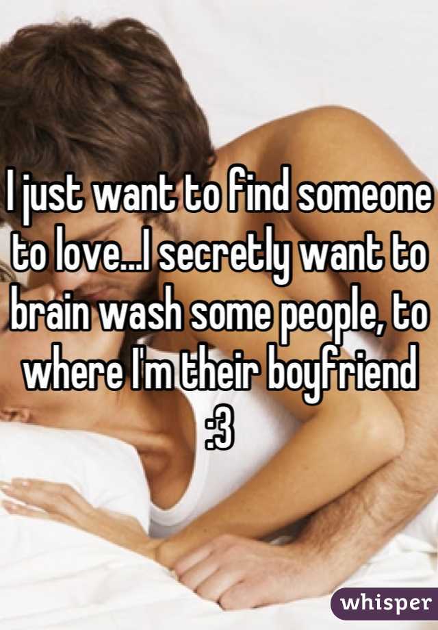 I just want to find someone to love...I secretly want to brain wash some people, to where I'm their boyfriend :3