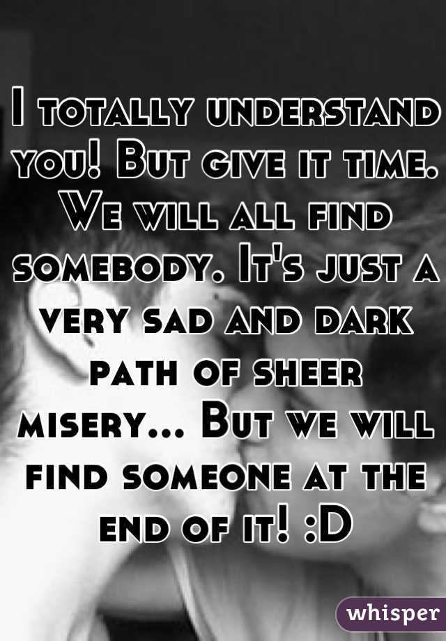I totally understand you! But give it time. We will all find somebody. It's just a very sad and dark path of sheer misery... But we will find someone at the end of it! :D