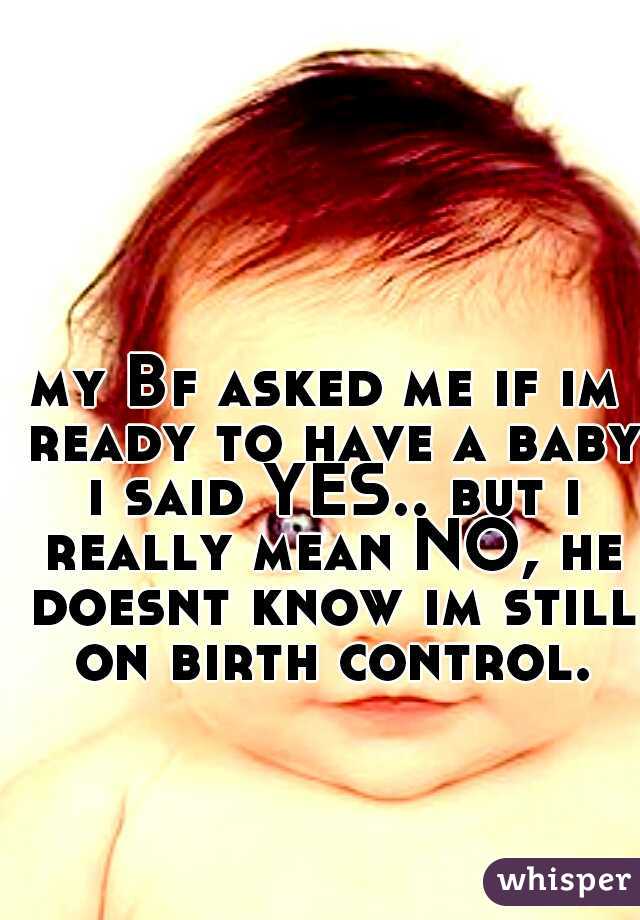 my Bf asked me if im ready to have a baby i said YES.. but i really mean NO, he doesnt know im still on birth control.