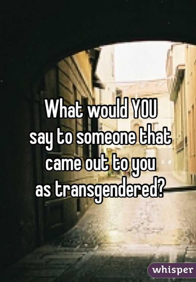 What would YOU
say to someone that
came out to you
as transgendered?