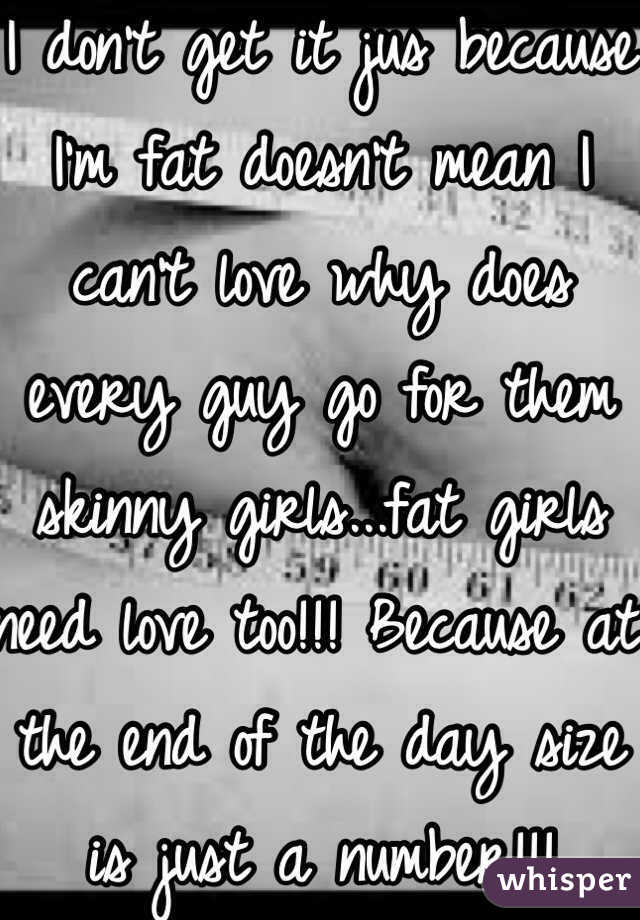 I don't get it jus because I'm fat doesn't mean I can't love why does every guy go for them skinny girls...fat girls need love too!!! Because at the end of the day size is just a number!!!