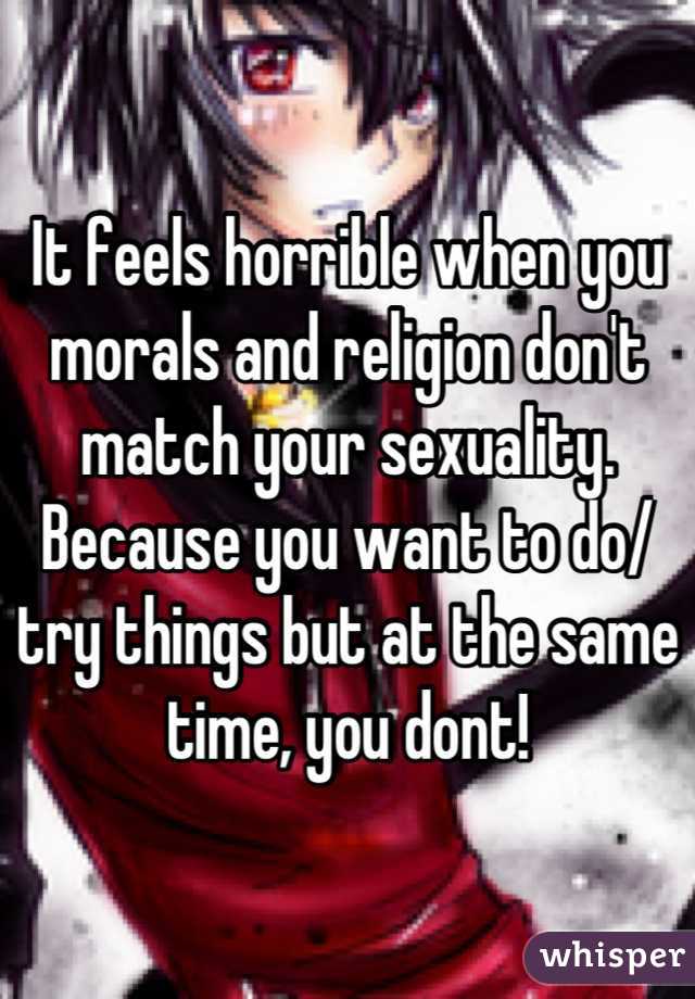 It feels horrible when you morals and religion don't match your sexuality. Because you want to do/ try things but at the same time, you dont!