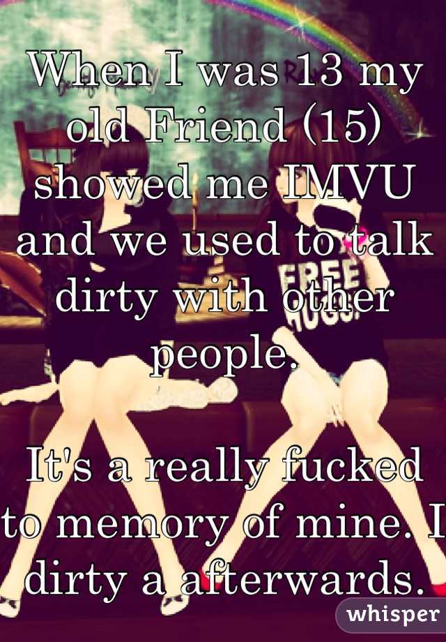 When I was 13 my old Friend (15) showed me IMVU and we used to talk dirty with other people.

It's a really fucked to memory of mine. I dirty a afterwards. 