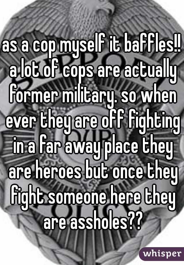 as a cop myself it baffles!! a lot of cops are actually former military. so when ever they are off fighting in a far away place they are heroes but once they fight someone here they are assholes??