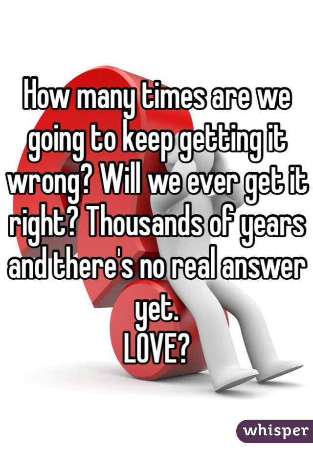 How many times are we going to keep getting it wrong? Will we ever get it right? Thousands of years and there's no real answer yet. 
LOVE? 