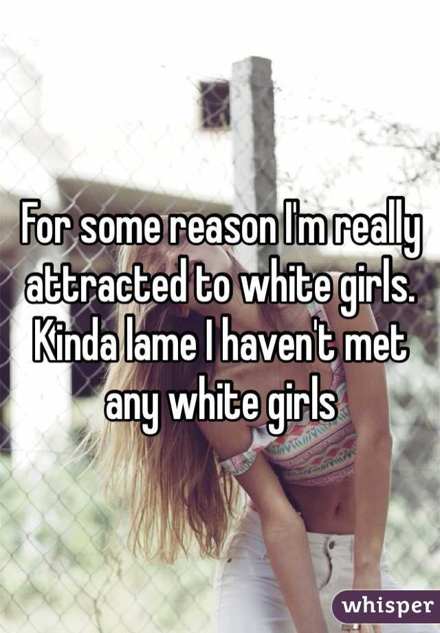 For some reason I'm really attracted to white girls. Kinda lame I haven't met any white girls