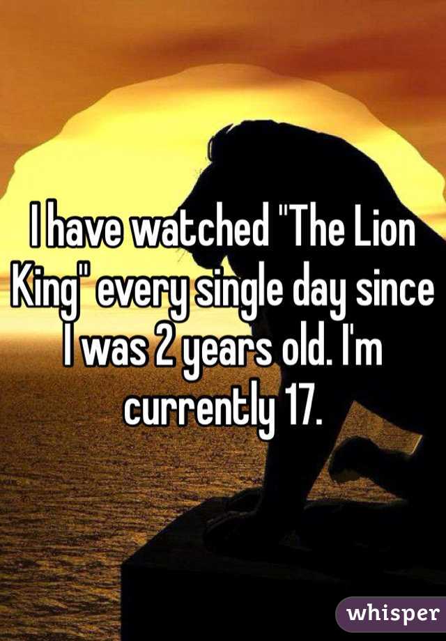 I have watched "The Lion King" every single day since I was 2 years old. I'm currently 17.