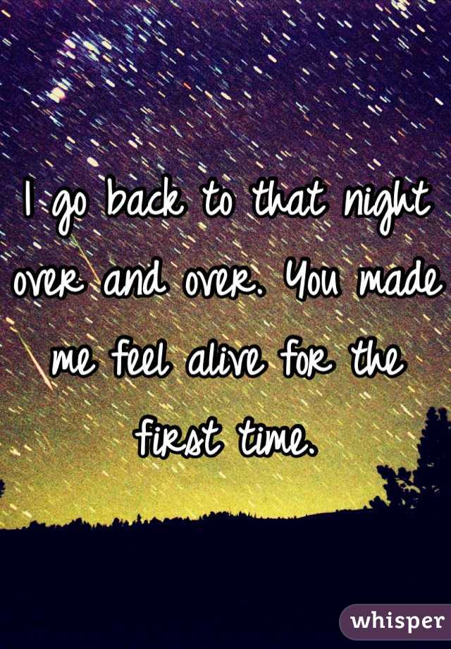 I go back to that night over and over. You made me feel alive for the first time. 