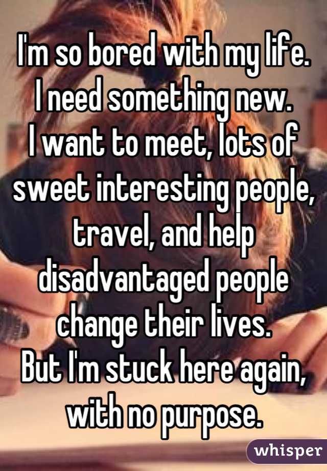 I'm so bored with my life.
I need something new.
I want to meet, lots of sweet interesting people, travel, and help disadvantaged people change their lives.
But I'm stuck here again, with no purpose.